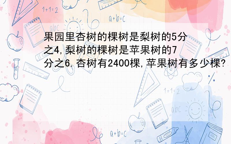 果园里杏树的棵树是梨树的5分之4,梨树的棵树是苹果树的7分之6.杏树有2400棵,苹果树有多少棵?