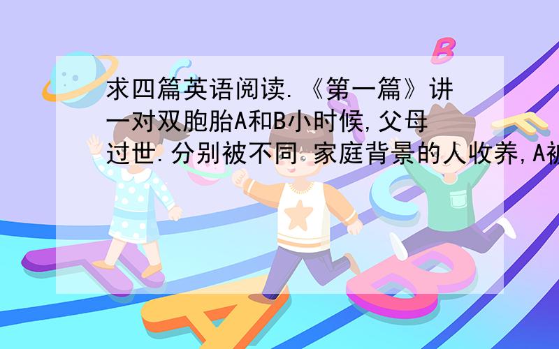 求四篇英语阅读.《第一篇》讲一对双胞胎A和B小时候,父母过世.分别被不同 家庭背景的人收养,A被一个家里穷,受教育文化程