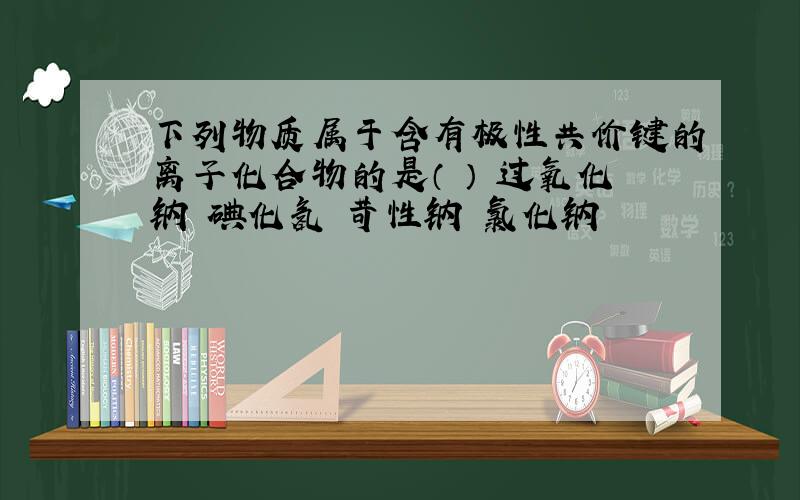 下列物质属于含有极性共价键的离子化合物的是（ ） 过氧化钠 碘化氢 苛性钠 氯化钠