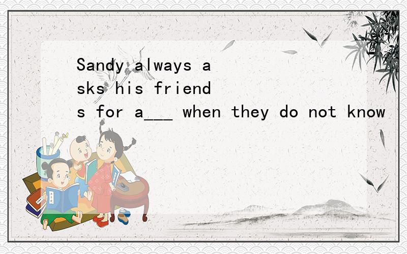 Sandy always asks his friends for a___ when they do not know