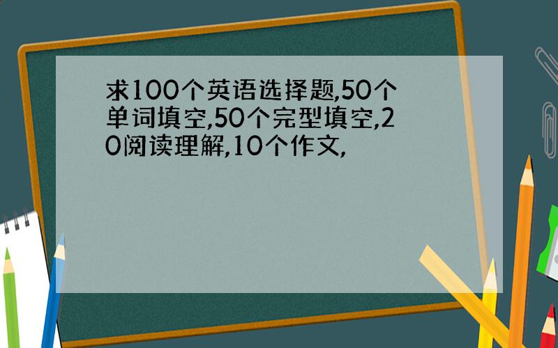 求100个英语选择题,50个单词填空,50个完型填空,20阅读理解,10个作文,