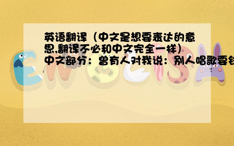 英语翻译（中文是想要表达的意思,翻译不必和中文完全一样）中文部分：曾有人对我说：别人唱歌要钱,你唱歌要命.如何能把这句话