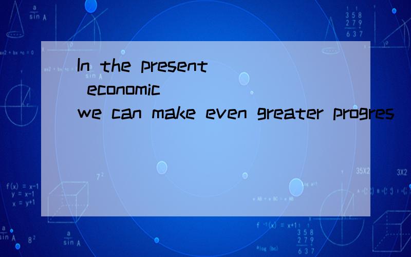 In the present economic ___ we can make even greater progres