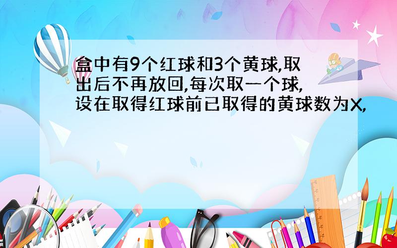 盒中有9个红球和3个黄球,取出后不再放回,每次取一个球,设在取得红球前已取得的黄球数为X,