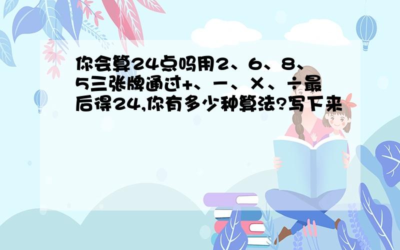 你会算24点吗用2、6、8、5三张牌通过+、－、×、÷最后得24,你有多少种算法?写下来