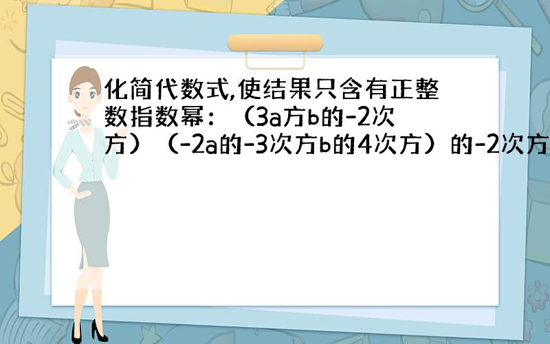 化简代数式,使结果只含有正整数指数幂：（3a方b的-2次方）（-2a的-3次方b的4次方）的-2次方