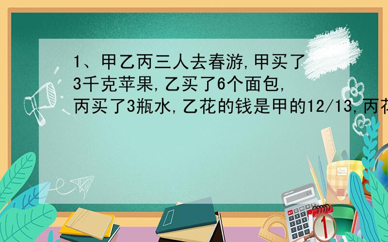 1、甲乙丙三人去春游,甲买了3千克苹果,乙买了6个面包,丙买了3瓶水,乙花的钱是甲的12/13,丙花的钱是乙的2/3,丙