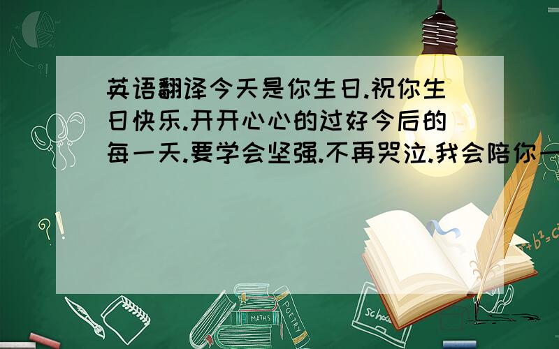 英语翻译今天是你生日.祝你生日快乐.开开心心的过好今后的每一天.要学会坚强.不再哭泣.我会陪你一直走下去`帮忙翻译成英文