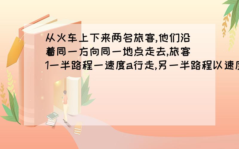 从火车上下来两名旅客,他们沿着同一方向同一地点走去,旅客1一半路程一速度a行走,另一半路程以速度b行走