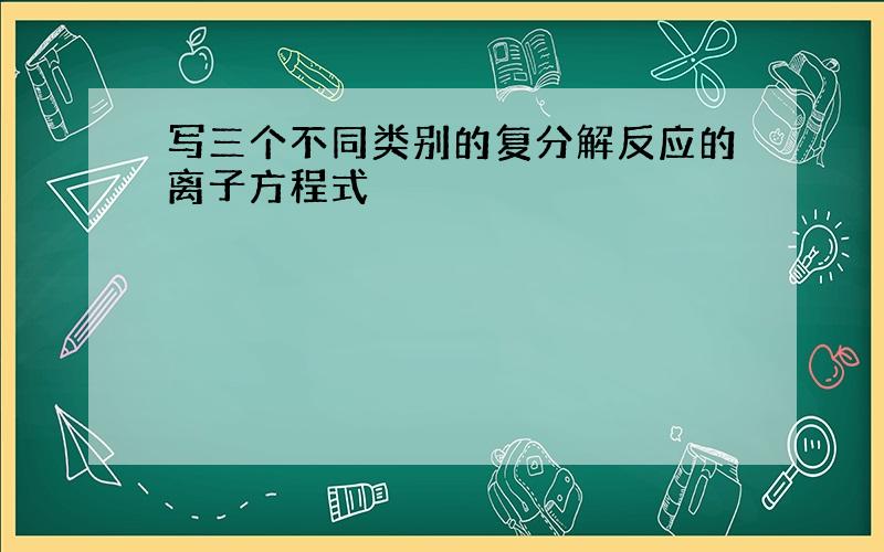 写三个不同类别的复分解反应的离子方程式