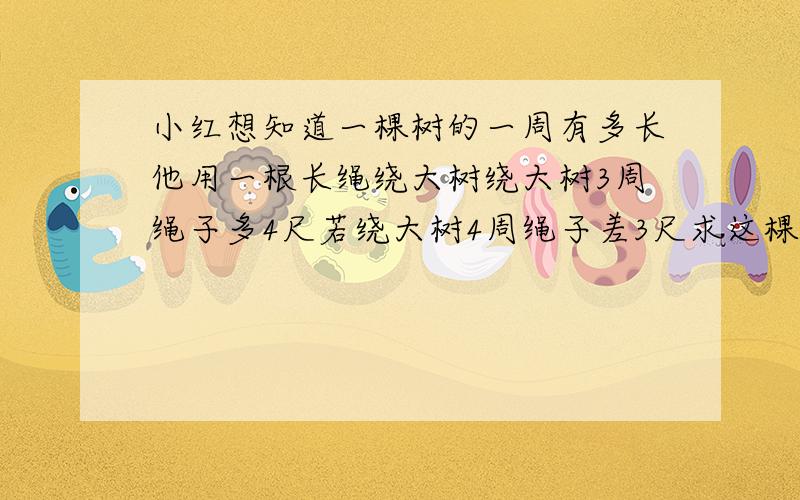 小红想知道一棵树的一周有多长他用一根长绳绕大树绕大树3周绳子多4尺若绕大树4周绳子差3尺求这棵古树一周