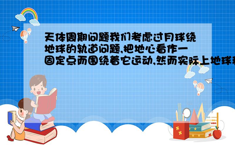 天体周期问题我们考虑过月球绕地球的轨道问题,把地心看作一固定点而围绕着它运动,然而实际上地球和月球是绕着它们的共同之心转