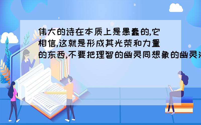 伟大的诗在本质上是愚蠢的,它相信,这就是形成其光荣和力量的东西,不要把理智的幽灵同想象的幽灵混淆：前者是均衡,后者是生命