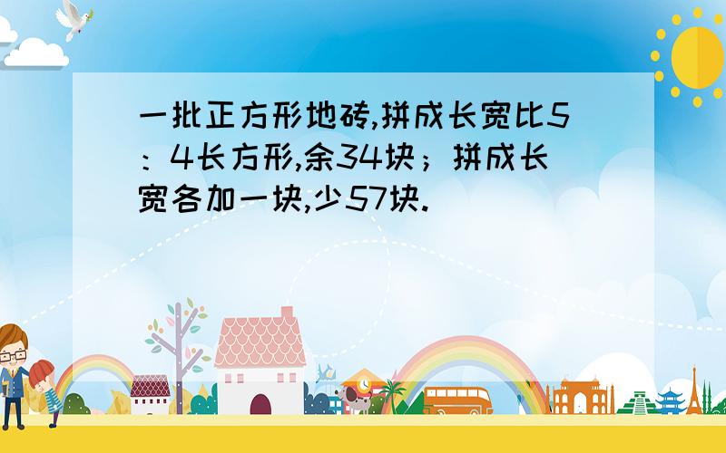 一批正方形地砖,拼成长宽比5：4长方形,余34块；拼成长宽各加一块,少57块.