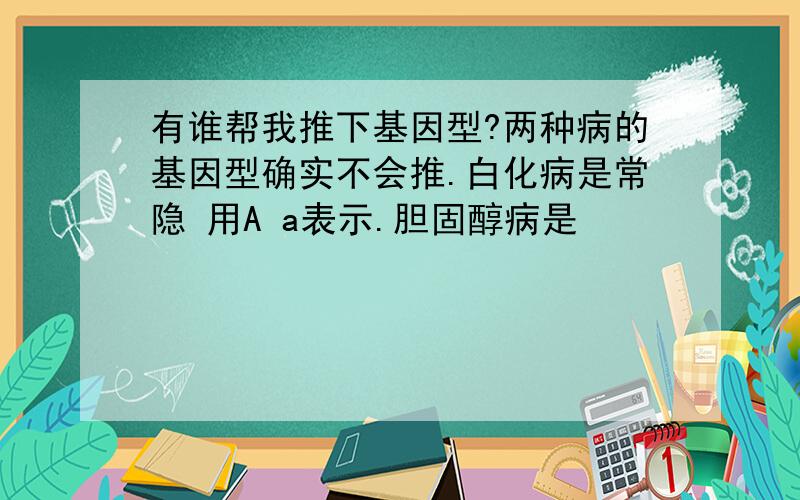 有谁帮我推下基因型?两种病的基因型确实不会推.白化病是常隐 用A a表示.胆固醇病是