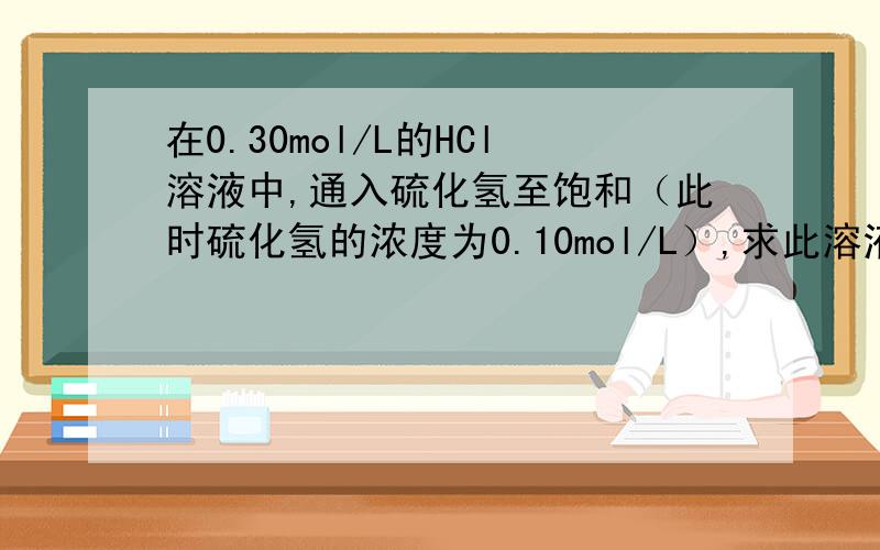 在0.30mol/L的HCl溶液中,通入硫化氢至饱和（此时硫化氢的浓度为0.10mol/L）,求此溶液的pH值和硫离子的