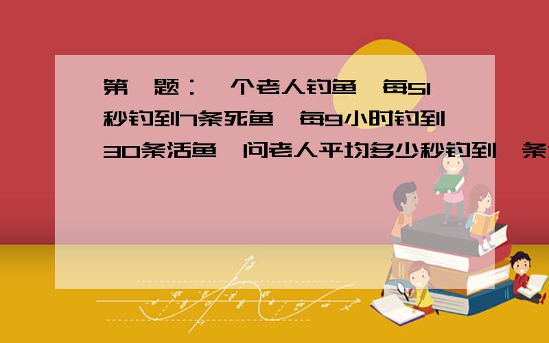 第一题：一个老人钓鱼,每51秒钓到7条死鱼,每9小时钓到30条活鱼,问老人平均多少秒钓到一条活鱼,9小时一共钓到多少条死