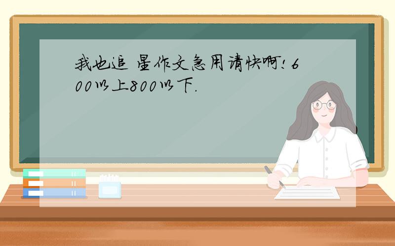 我也追 星作文急用请快啊!600以上800以下.