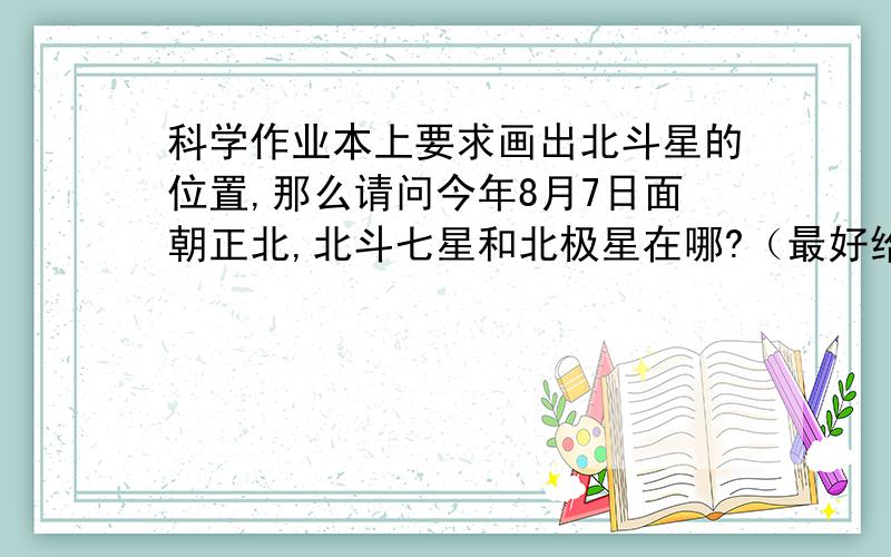 科学作业本上要求画出北斗星的位置,那么请问今年8月7日面朝正北,北斗七星和北极星在哪?（最好给图吧）,为了这个问题已经开