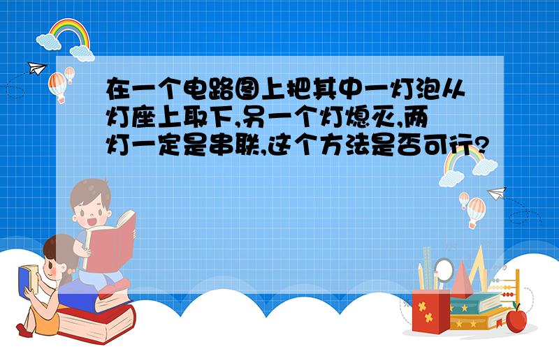 在一个电路图上把其中一灯泡从灯座上取下,另一个灯熄灭,两灯一定是串联,这个方法是否可行?