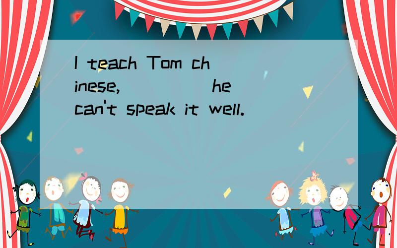 I teach Tom chinese,_____he can't speak it well.