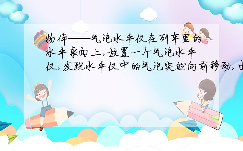 物体——气泡水平仪在列车里的水平桌面上,放置一个气泡水平仪,发现水平仪中的气泡突然向前移动,由此可知,列车的运动情况是A