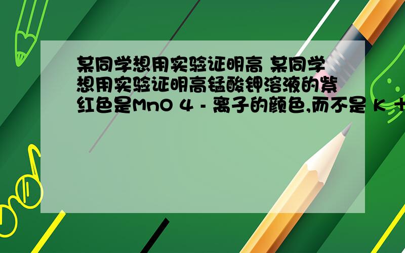 某同学想用实验证明高 某同学想用实验证明高锰酸钾溶液的紫红色是MnO 4 - 离子的颜色,而不是 K ＋ 离子的颜色,他