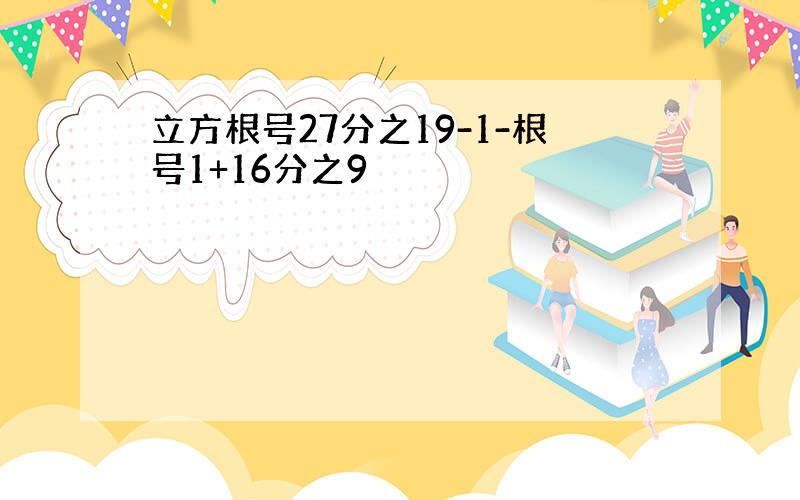 立方根号27分之19-1-根号1+16分之9