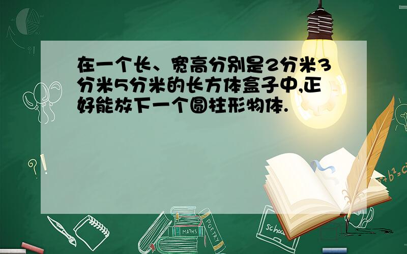 在一个长、宽高分别是2分米3分米5分米的长方体盒子中,正好能放下一个圆柱形物体.