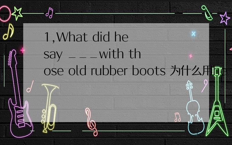 1,What did he say ___with those old rubber boots 为什么用he woul