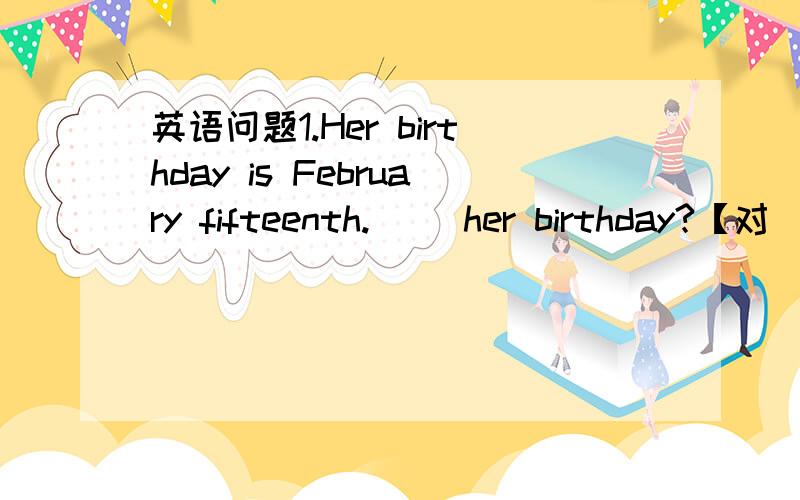 英语问题1.Her birthday is February fifteenth.（ ）her birthday?【对（