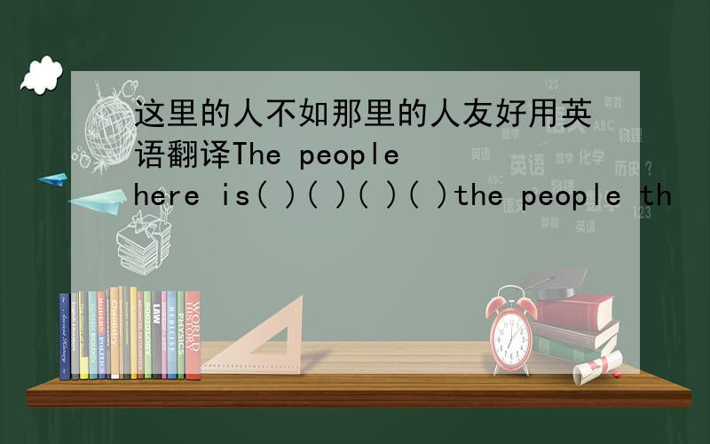 这里的人不如那里的人友好用英语翻译The people here is( )( )( )( )the people th