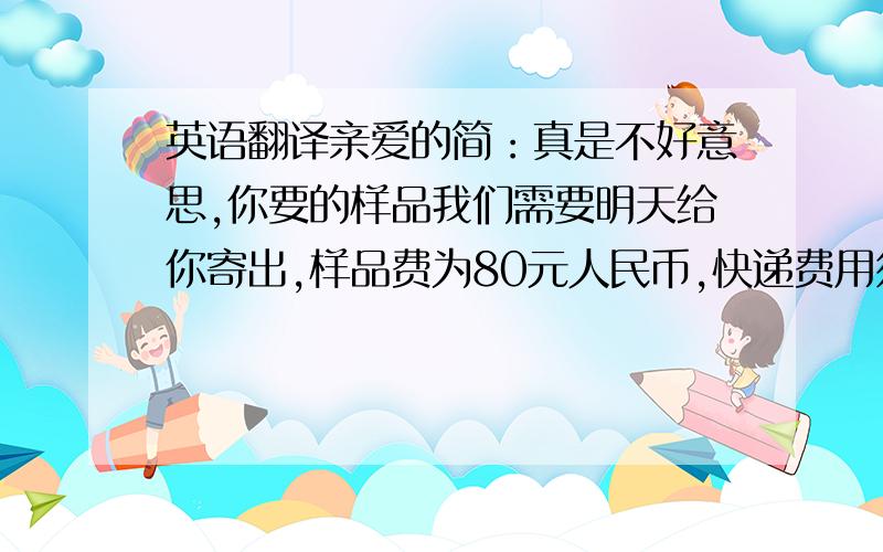 英语翻译亲爱的简：真是不好意思,你要的样品我们需要明天给你寄出,样品费为80元人民币,快递费用须你们出.亲爱的简：不好意