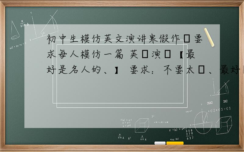 初中生模仿英文演讲寒假作業要求每人模仿一篇 英語演講【最好是名人的、】 要求：不要太難、最好順口 適合初一學生朗誦的、