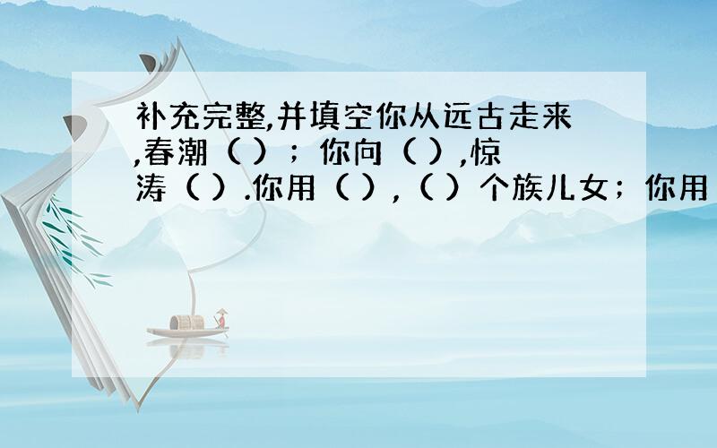 补充完整,并填空你从远古走来,春潮（ ）；你向（ ）,惊涛（ ）.你用（ ）,（ ）个族儿女；你用（ ）,（ ）.这里的