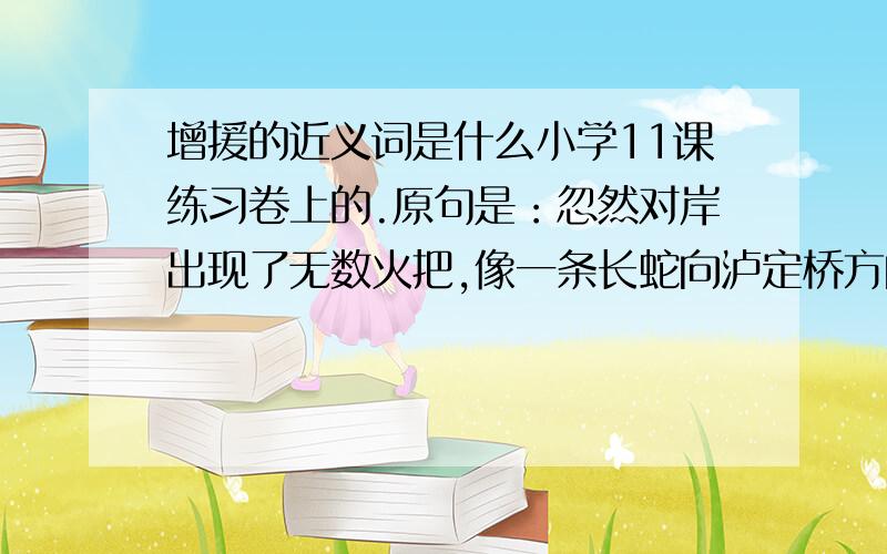 增援的近义词是什么小学11课练习卷上的.原句是：忽然对岸出现了无数火把,像一条长蛇向泸定桥方向奔去,分明是敌人的增援部队