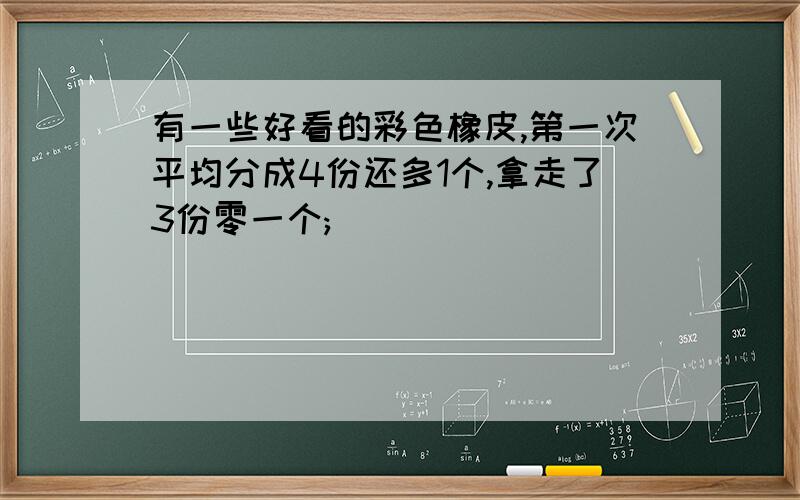 有一些好看的彩色橡皮,第一次平均分成4份还多1个,拿走了3份零一个;