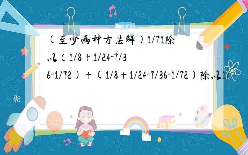 (至少两种方法解)1/71除以（1/8+1/24-7/36-1/72)+(1/8+1/24-7/36-1/72)除以1/