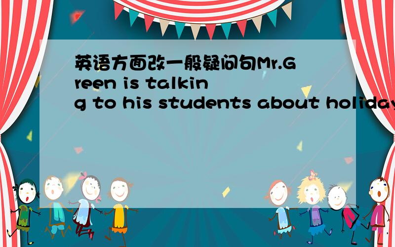 英语方面改一般疑问句Mr.Green is talking to his students about holidays