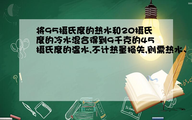 将95摄氏度的热水和20摄氏度的冷水混合得到9千克的45摄氏度的温水,不计热量损失,则需热水、冷水各多少