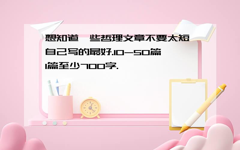 想知道一些哲理文章不要太短,自己写的最好.10-50篇,1篇至少700字.