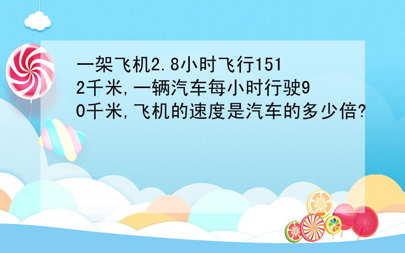 一架飞机2.8小时飞行1512千米,一辆汽车每小时行驶90千米,飞机的速度是汽车的多少倍?