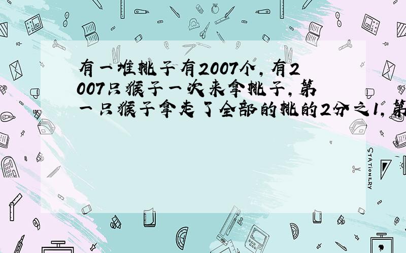 有一堆桃子有2007个,有2007只猴子一次来拿桃子,第一只猴子拿走了全部的桃的2分之1,第2只猴子拿走了