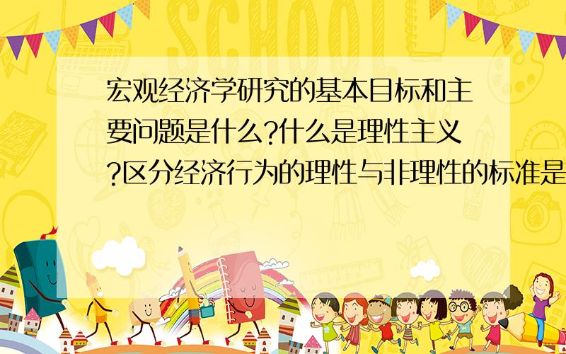 宏观经济学研究的基本目标和主要问题是什么?什么是理性主义?区分经济行为的理性与非理性的标准是什么?