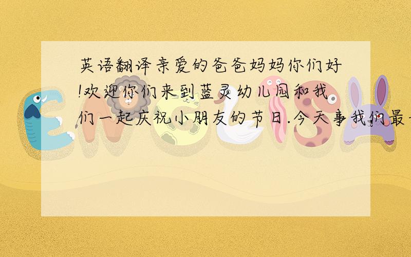 英语翻译亲爱的爸爸妈妈你们好!欢迎你们来到蓝灵幼儿园和我们一起庆祝小朋友的节日.今天事我们最开心的日子,我们将用最优美的