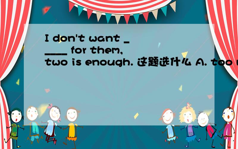 I don't want _____ for them,two is enough. 这题选什么 A. too much