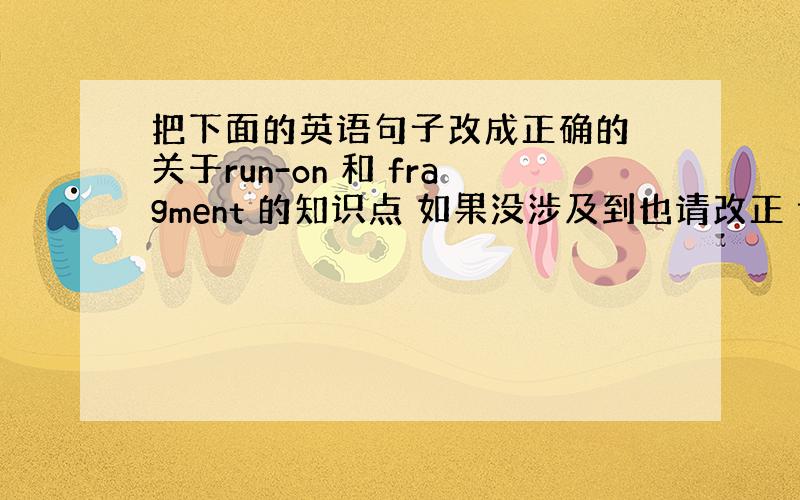 把下面的英语句子改成正确的 关于run-on 和 fragment 的知识点 如果没涉及到也请改正 谢谢