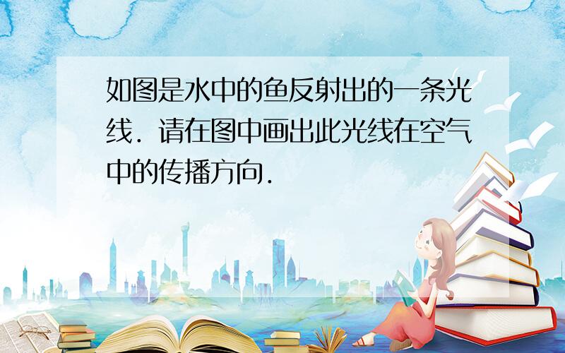 如图是水中的鱼反射出的一条光线．请在图中画出此光线在空气中的传播方向．