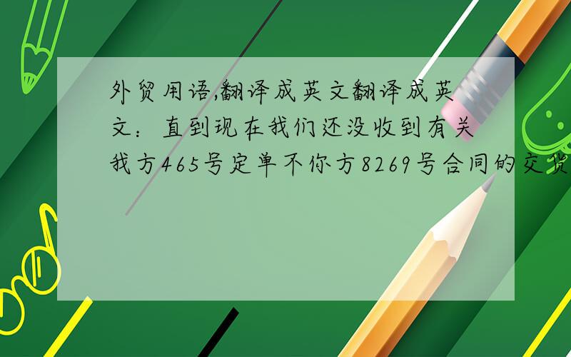 外贸用语,翻译成英文翻译成英文：直到现在我们还没收到有关我方465号定单不你方8269号合同的交货消息.毫无疑问,一定是