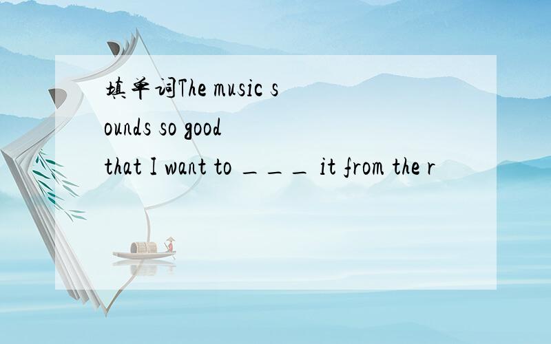 填单词The music sounds so good that I want to ___ it from the r